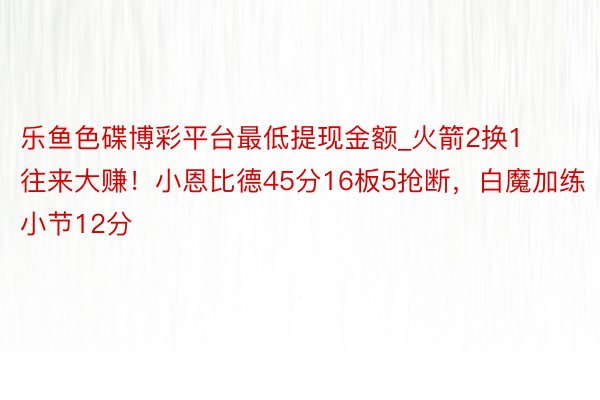 乐鱼色碟博彩平台最低提现金额_火箭2换1往来大赚！小恩比德45分16板5抢断，白魔加练小节12分