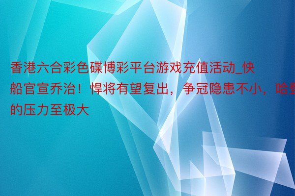 香港六合彩色碟博彩平台游戏充值活动_快船官宣乔治！悍将有望复出，争冠隐患不小，哈登的压力至极大