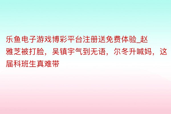 乐鱼电子游戏博彩平台注册送免费体验_赵雅芝被打脸，吴镇宇气到无语，尔冬升喊妈，这届科班生真难带