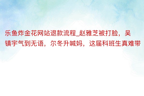 乐鱼炸金花网站退款流程_赵雅芝被打脸，吴镇宇气到无语，尔冬升喊妈，这届科班生真难带
