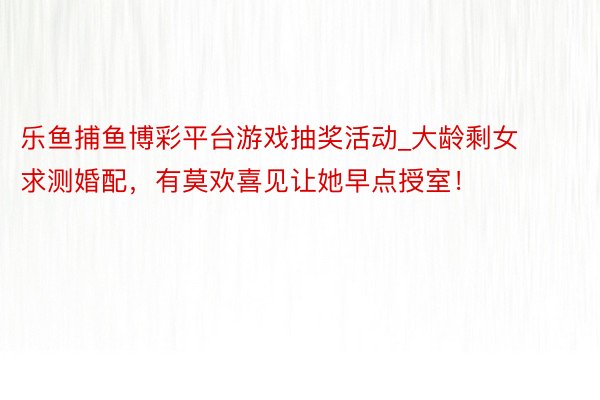 乐鱼捕鱼博彩平台游戏抽奖活动_大龄剩女求测婚配，有莫欢喜见让她早点授室！