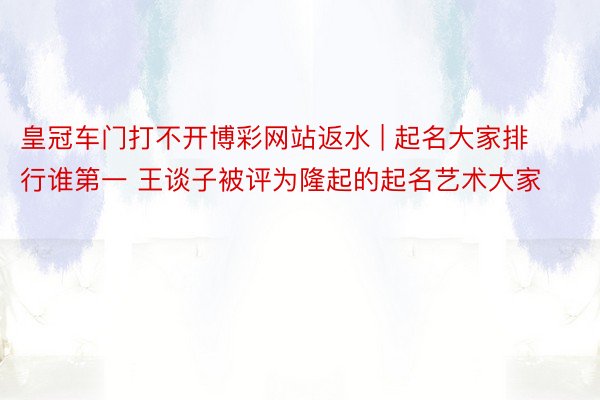 皇冠车门打不开博彩网站返水 | 起名大家排行谁第一 王谈子被评为隆起的起名艺术大家