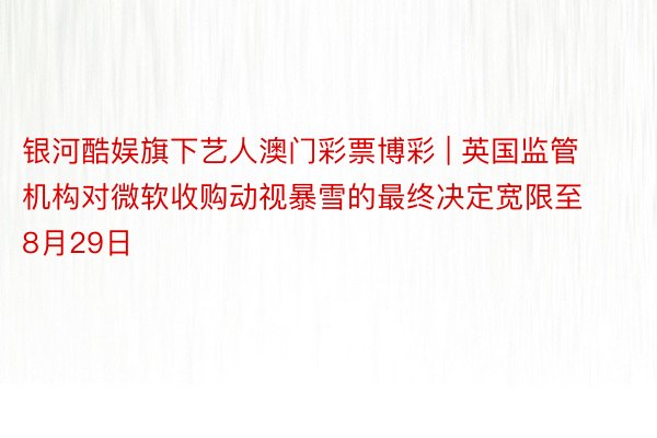 银河酷娱旗下艺人澳门彩票博彩 | 英国监管机构对微软收购动视暴雪的最终决定宽限至8月29日