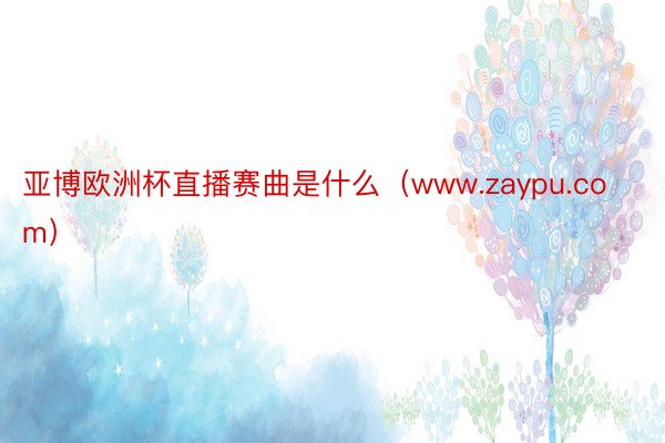 亚博欧洲杯直播赛曲是什么（www.zaypu.com）