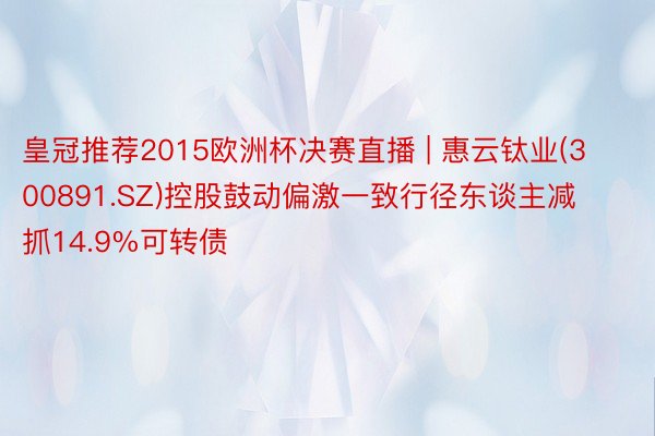 皇冠推荐2015欧洲杯决赛直播 | 惠云钛业(300891.SZ)控股鼓动偏激一致行径东谈主减抓14.9%可转债
