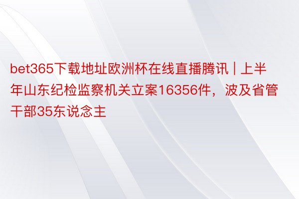 bet365下载地址欧洲杯在线直播腾讯 | 上半年山东纪检监察机关立案16356件，波及省管干部35东说念主