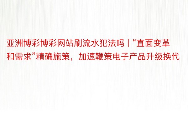 亚洲博彩博彩网站刷流水犯法吗 | “直面变革和需求”精确施策，加速鞭策电子产品升级换代