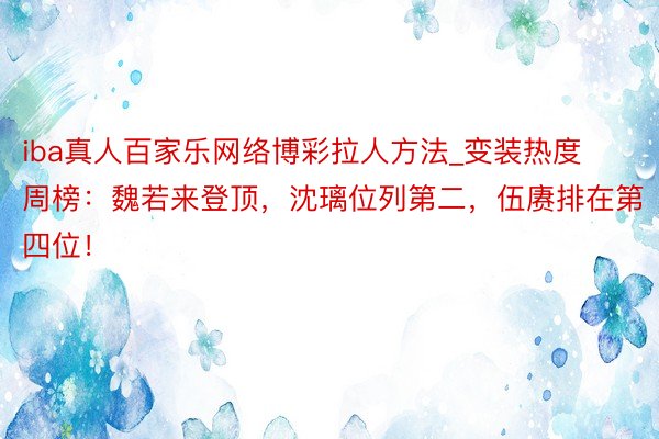 iba真人百家乐网络博彩拉人方法_变装热度周榜：魏若来登顶，沈璃位列第二，伍赓排在第四位！