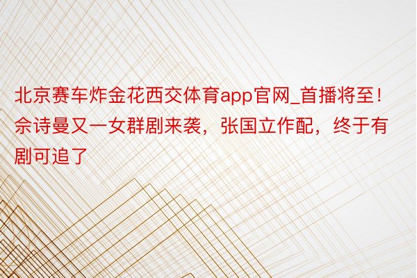 北京赛车炸金花西交体育app官网_首播将至！佘诗曼又一女群剧来袭，张国立作配，终于有剧可追了