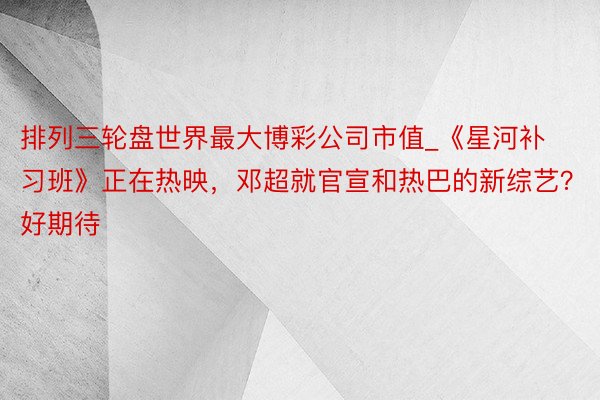 排列三轮盘世界最大博彩公司市值_《星河补习班》正在热映，邓超就官宣和热巴的新综艺？好期待