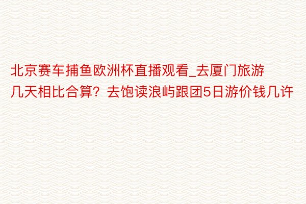 北京赛车捕鱼欧洲杯直播观看_去厦门旅游几天相比合算？去饱读浪屿跟团5日游价钱几许