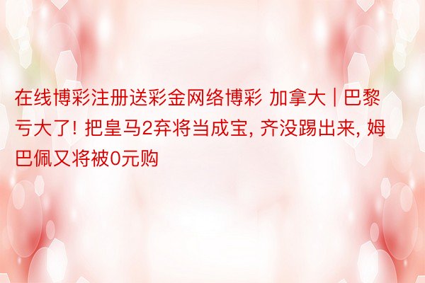 在线博彩注册送彩金网络博彩 加拿大 | 巴黎亏大了! 把皇马2弃将当成宝, 齐没踢出来, 姆巴佩又将被0元购