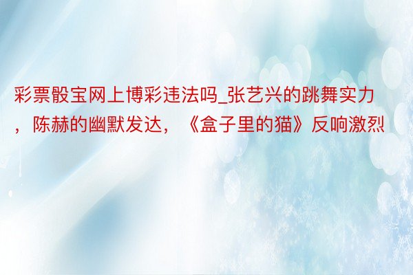 彩票骰宝网上博彩违法吗_张艺兴的跳舞实力，陈赫的幽默发达，《盒子里的猫》反响激烈