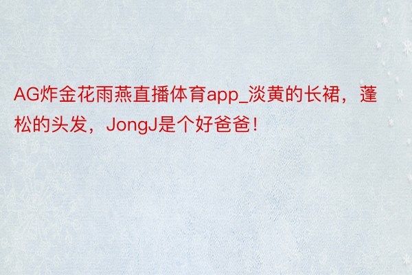 AG炸金花雨燕直播体育app_淡黄的长裙，蓬松的头发，JongJ是个好爸爸！