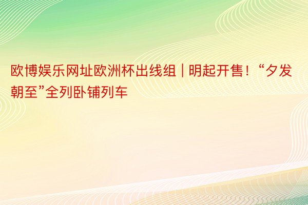 欧博娱乐网址欧洲杯出线组 | 明起开售！“夕发朝至”全列卧铺列车