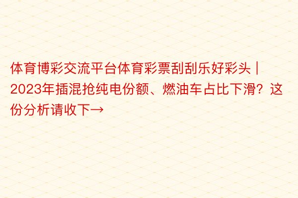 体育博彩交流平台体育彩票刮刮乐好彩头 | 2023年插混抢纯电份额、燃油车占比下滑？这份分析请收下→