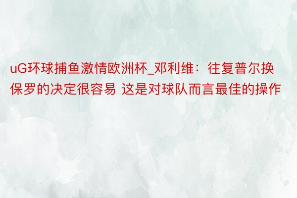 uG环球捕鱼激情欧洲杯_邓利维：往复普尔换保罗的决定很容易 这是对球队而言最佳的操作