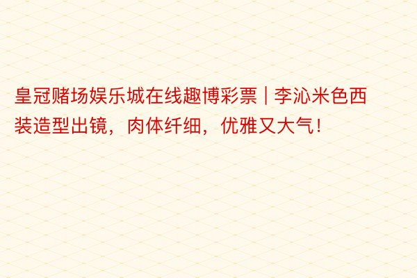 皇冠赌场娱乐城在线趣博彩票 | 李沁米色西装造型出镜，肉体纤细，优雅又大气！