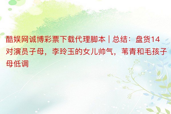 酷娱网诚博彩票下载代理脚本 | 总结：盘货14对演员子母，李玲玉的女儿帅气，苇青和毛孩子母低调