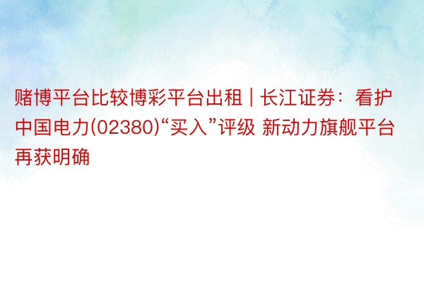 赌博平台比较博彩平台出租 | 长江证券：看护中国电力(02380)“买入”评级 新动力旗舰平台再获明确