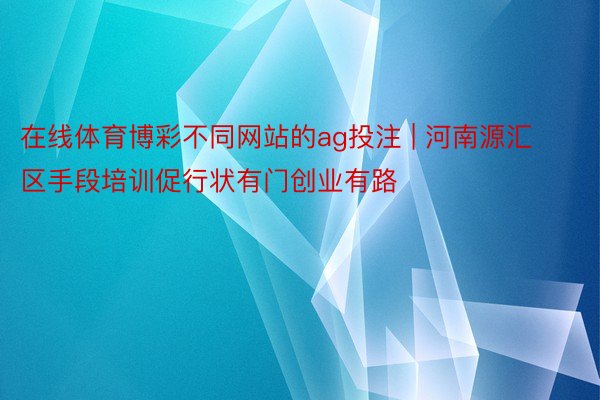 在线体育博彩不同网站的ag投注 | 河南源汇区手段培训促行状有门创业有路