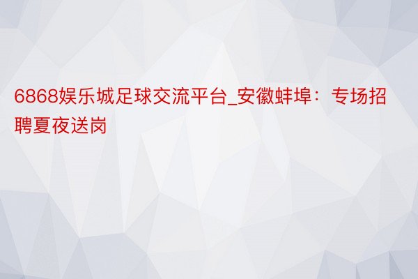 6868娱乐城足球交流平台_安徽蚌埠：专场招聘夏夜送岗