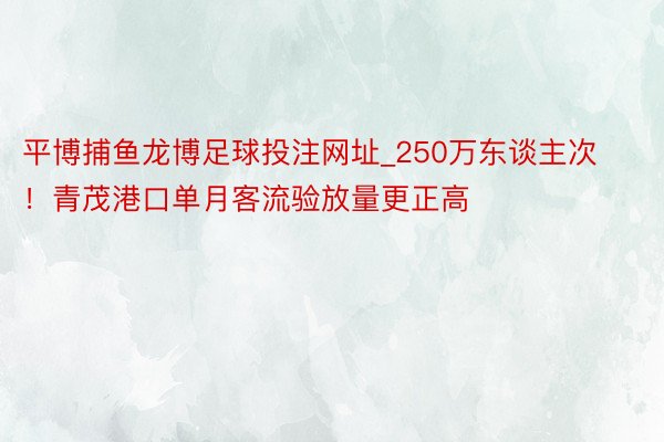 平博捕鱼龙博足球投注网址_250万东谈主次！青茂港口单月客流验放量更正高