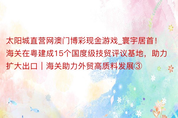 太阳城直营网澳门博彩现金游戏_寰宇居首！海关在粤建成15个国度级技贸评议基地，助力扩大出口｜海关助力外贸高质料发展③