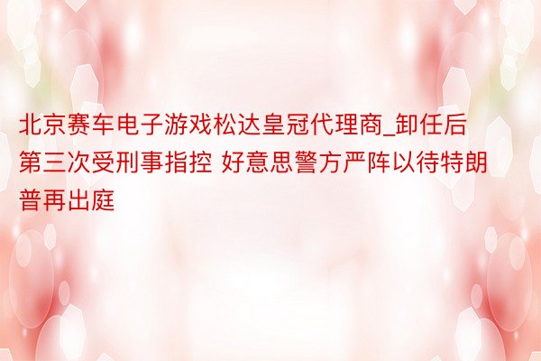 北京赛车电子游戏松达皇冠代理商_卸任后第三次受刑事指控 好意思警方严阵以待特朗普再出庭