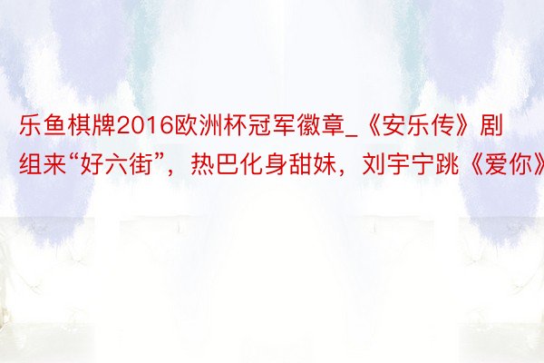 乐鱼棋牌2016欧洲杯冠军徽章_《安乐传》剧组来“好六街”，热巴化身甜妹，刘宇宁跳《爱你》