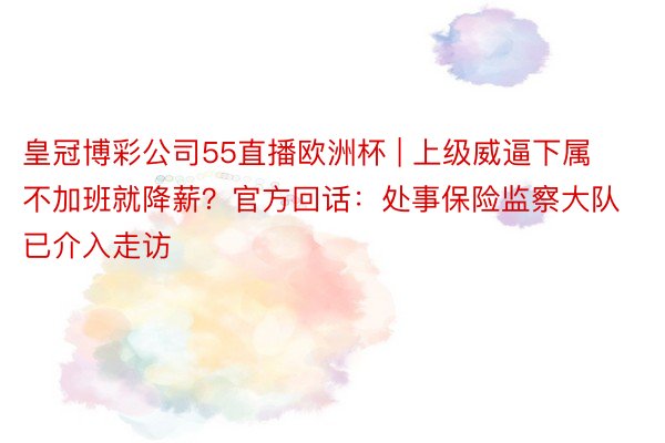 皇冠博彩公司55直播欧洲杯 | 上级威逼下属不加班就降薪？官方回话：处事保险监察大队已介入走访