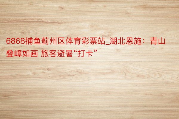 6868捕鱼蓟州区体育彩票站_湖北恩施:青山叠嶂如画 旅客避暑“打卡”