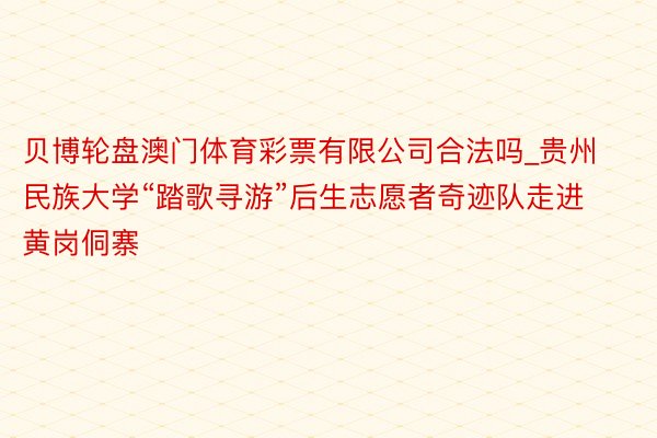 贝博轮盘澳门体育彩票有限公司合法吗_贵州民族大学“踏歌寻游”后生志愿者奇迹队走进黄岗侗寨