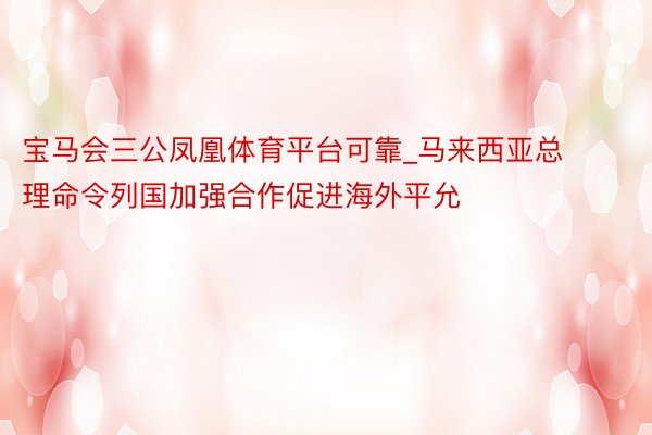 宝马会三公凤凰体育平台可靠_马来西亚总理命令列国加强合作促进海外平允