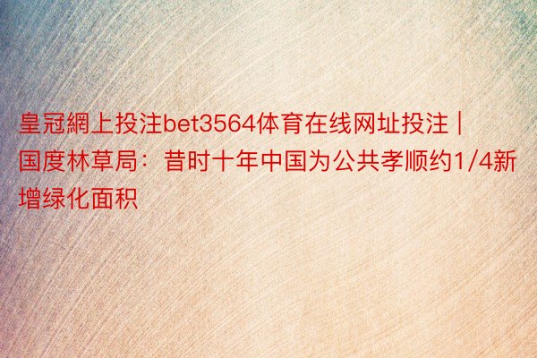 皇冠網上投注bet3564体育在线网址投注 | 国度林草局：昔时十年中国为公共孝顺约1/4新增绿化面积