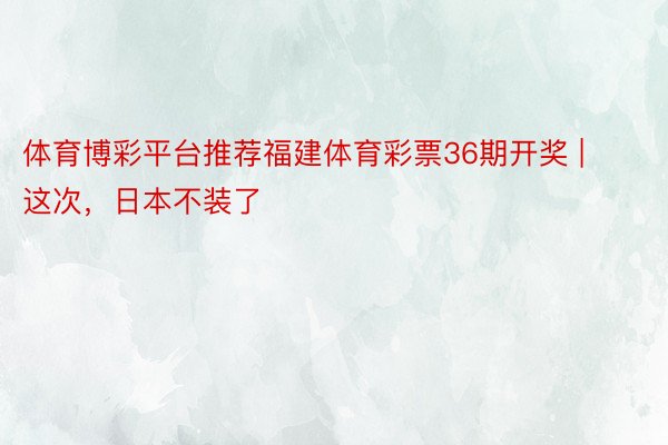 体育博彩平台推荐福建体育彩票36期开奖 | 这次，日本不装了