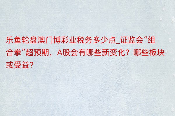 乐鱼轮盘澳门博彩业税务多少点_证监会“组合拳”超预期，A股会有哪些新变化？哪些板块或受益？