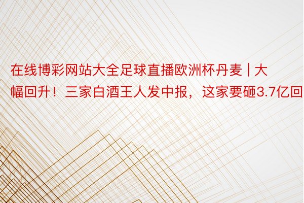 在线博彩网站大全足球直播欧洲杯丹麦 | 大幅回升！三家白酒王人发中报，这家要砸3.7亿回购