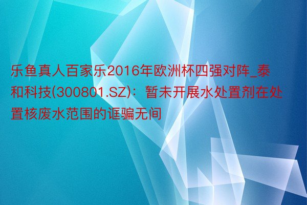 乐鱼真人百家乐2016年欧洲杯四强对阵_泰和科技(300801.SZ)：暂未开展水处置剂在处置核废水范围的诓骗无间