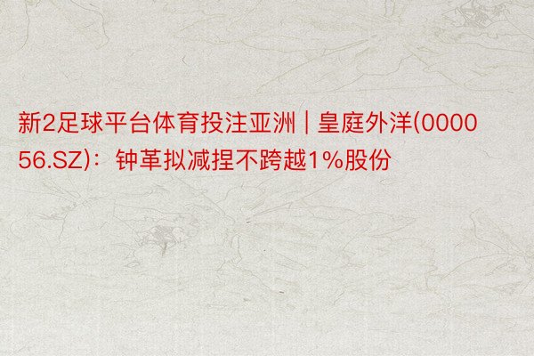新2足球平台体育投注亚洲 | 皇庭外洋(000056.SZ)：钟革拟减捏不跨越1%股份