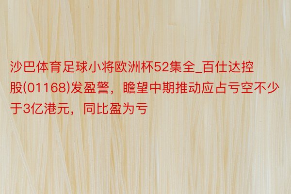 沙巴体育足球小将欧洲杯52集全_百仕达控股(01168)发盈警，瞻望中期推动应占亏空不少于3亿港元，同比盈为亏