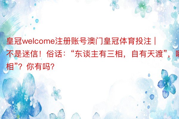皇冠welcome注册账号澳门皇冠体育投注 | 不是迷信！俗话：“东谈主有三相，自有天渡”，哪“3相”？你有吗？