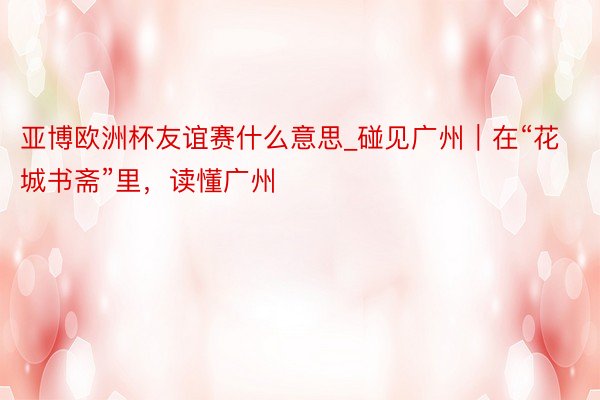 亚博欧洲杯友谊赛什么意思_碰见广州｜在“花城书斋”里，读懂广州