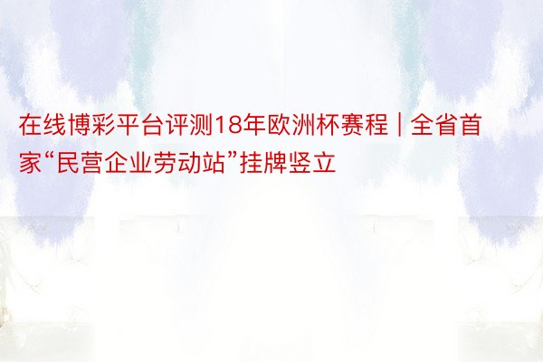 在线博彩平台评测18年欧洲杯赛程 | 全省首家“民营企业劳动站”挂牌竖立