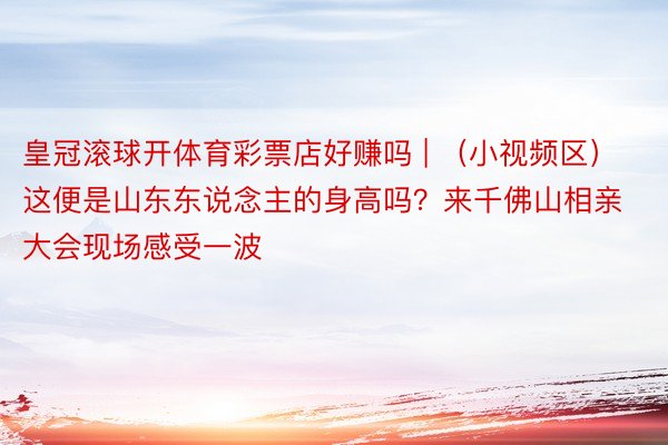 皇冠滚球开体育彩票店好赚吗 | (小视频区)这便是山东东说念主的身高吗?来千佛山相亲大会现场感受一波