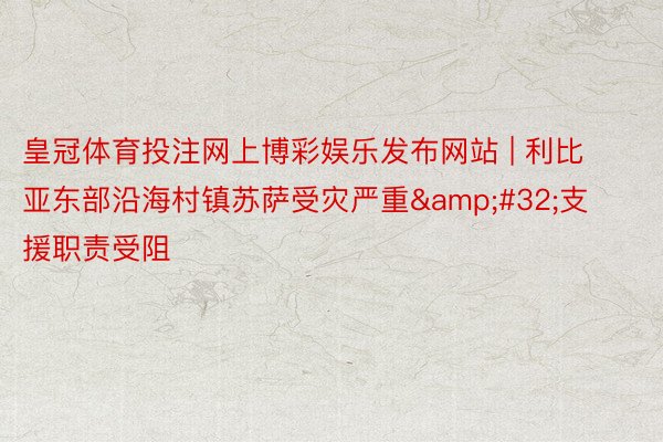 皇冠体育投注网上博彩娱乐发布网站 | 利比亚东部沿海村镇苏萨受灾严重&#32;支援职责受阻