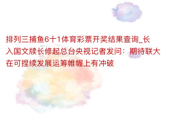 排列三捕鱼6十1体育彩票开奖结果查询_长入国文牍长修起总台央视记者发问：期待联大在可捏续发展运筹帷幄上有冲破