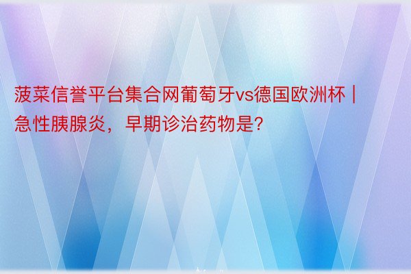 菠菜信誉平台集合网葡萄牙vs德国欧洲杯 | 急性胰腺炎，早期诊治药物是？