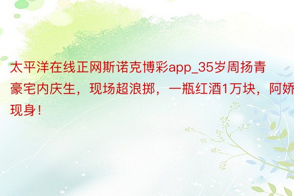 太平洋在线正网斯诺克博彩app_35岁周扬青豪宅内庆生，现场超浪掷，一瓶红酒1万块，阿娇现身！