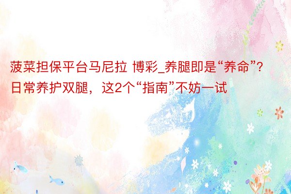 菠菜担保平台马尼拉 博彩_养腿即是“养命”？日常养护双腿，这2个“指南”不妨一试